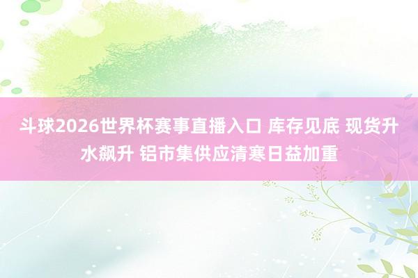 斗球2026世界杯赛事直播入口 库存见底 现货升水飙升 铝市集供应清寒日益加重