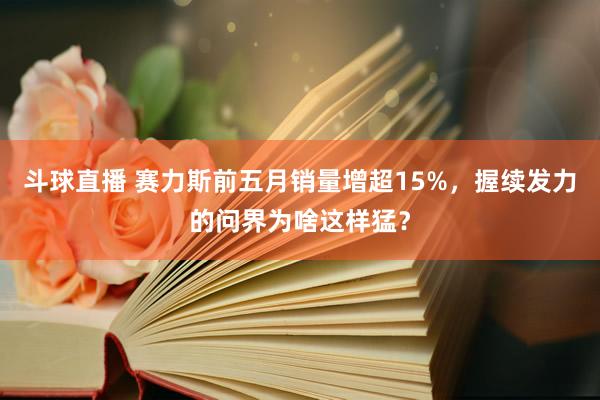 斗球直播 赛力斯前五月销量增超15%，握续发力的问界为啥这样猛？