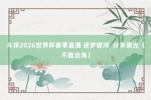 斗球2026世界杯赛事直播 逐梦银河  分享荣光（不雅沧海）
