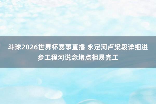 斗球2026世界杯赛事直播 永定河卢梁段详细进步工程河说念堵点相易完工
