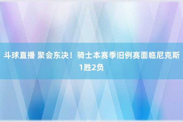 斗球直播 聚会东决！骑士本赛季旧例赛面临尼克斯1胜2负