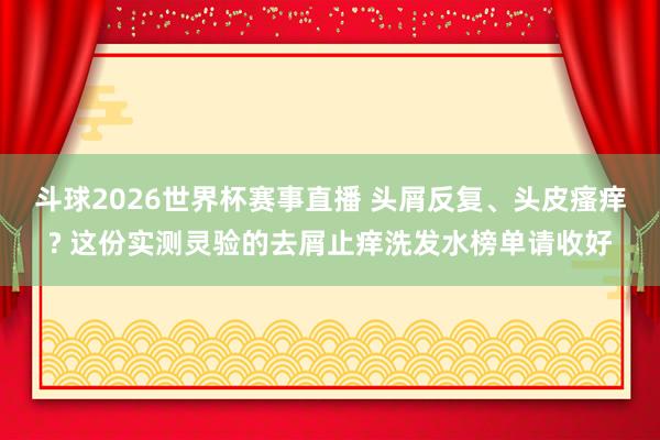 斗球2026世界杯赛事直播 头屑反复、头皮瘙痒? 这份实测灵验的去屑止痒洗发水榜单请收好