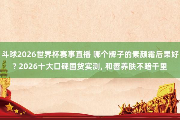 斗球2026世界杯赛事直播 哪个牌子的素颜霜后果好? 2026十大口碑国货实测， 和善养肤不暗千里