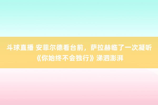斗球直播 安菲尔德看台前，萨拉赫临了一次凝听《你始终不会独行》涕泗澎湃