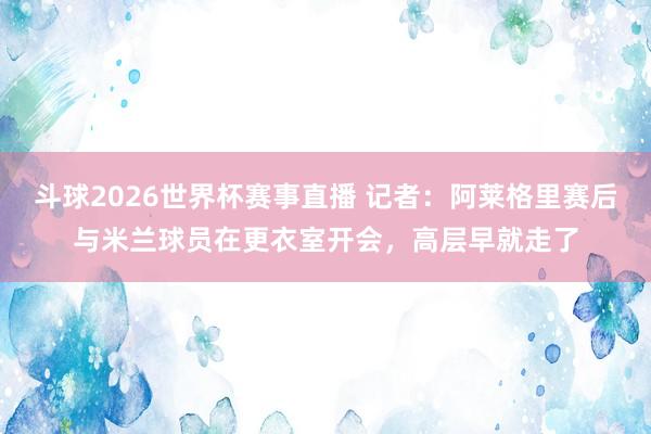 斗球2026世界杯赛事直播 记者：阿莱格里赛后与米兰球员在更衣室开会，高层早就走了