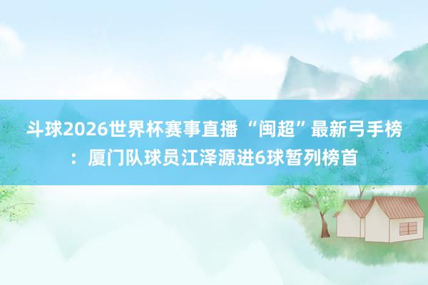 斗球2026世界杯赛事直播 “闽超”最新弓手榜：厦门队球员江泽源进6球暂列榜首