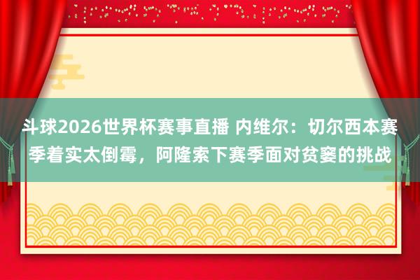 斗球2026世界杯赛事直播 内维尔：切尔西本赛季着实太倒霉，阿隆索下赛季面对贫窭的挑战