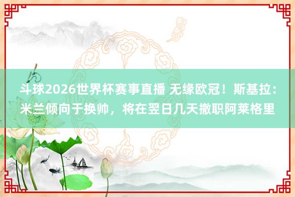 斗球2026世界杯赛事直播 无缘欧冠！斯基拉：米兰倾向于换帅，将在翌日几天撤职阿莱格里