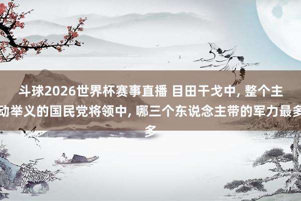 斗球2026世界杯赛事直播 目田干戈中， 整个主动举义的国民党将领中， 哪三个东说念主带的军力最多