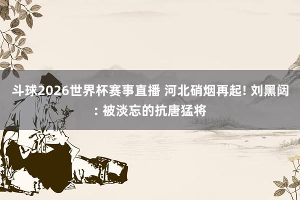 斗球2026世界杯赛事直播 河北硝烟再起! 刘黑闼: 被淡忘的抗唐猛将
