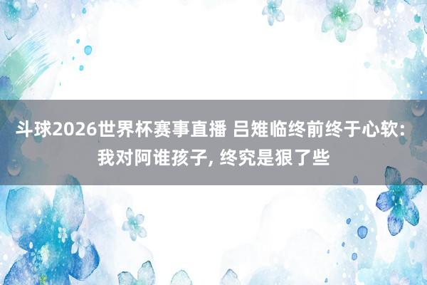 斗球2026世界杯赛事直播 吕雉临终前终于心软: 我对阿谁孩子， 终究是狠了些
