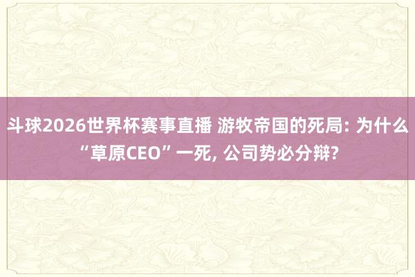 斗球2026世界杯赛事直播 游牧帝国的死局: 为什么“草原CEO”一死, 公司势必分辩?