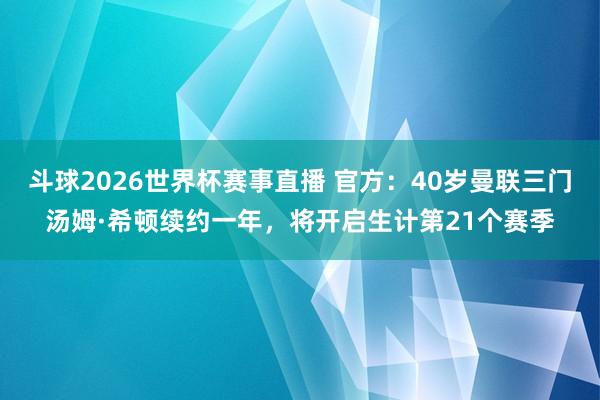 斗球2026世界杯赛事直播 官方：40岁曼联三门汤姆·希顿续约一年，将开启生计第21个赛季