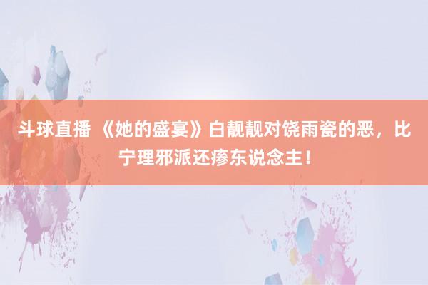 斗球直播 《她的盛宴》白靓靓对饶雨瓷的恶，比宁理邪派还瘆东说念主！
