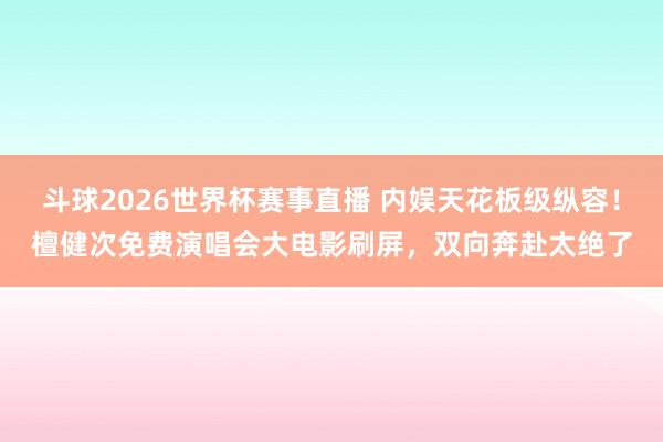 斗球2026世界杯赛事直播 内娱天花板级纵容！檀健次免费演唱会大电影刷屏，双向奔赴太绝了