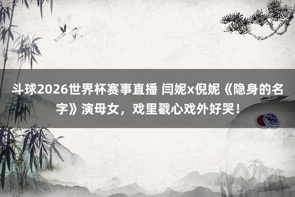 斗球2026世界杯赛事直播 闫妮x倪妮《隐身的名字》演母女,戏里戳心戏外好哭!