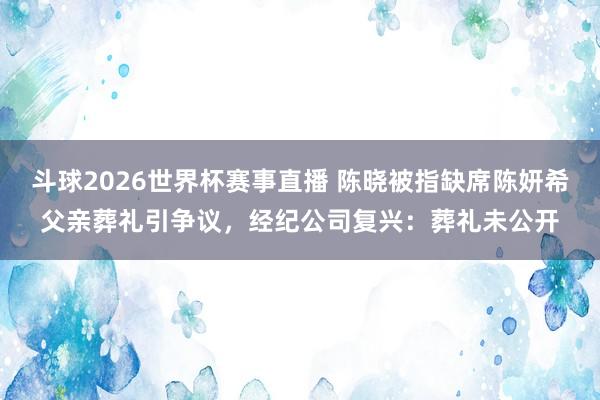 斗球2026世界杯赛事直播 陈晓被指缺席陈妍希父亲葬礼引争议，经纪公司复兴：葬礼未公开
