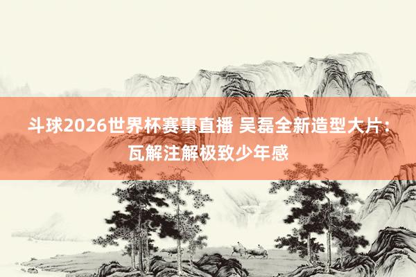 斗球2026世界杯赛事直播 吴磊全新造型大片：瓦解注解极致少年感