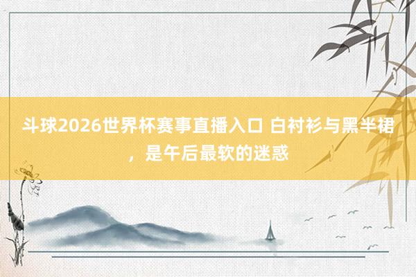 斗球2026世界杯赛事直播入口 白衬衫与黑半裙，是午后最软的迷惑