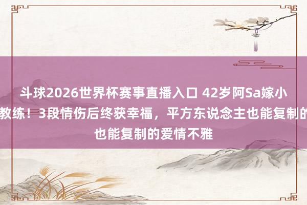 斗球2026世界杯赛事直播入口 42岁阿Sa嫁小10岁健身教练！3段情伤后终获幸福，平方东说念主也能复制的爱情不雅