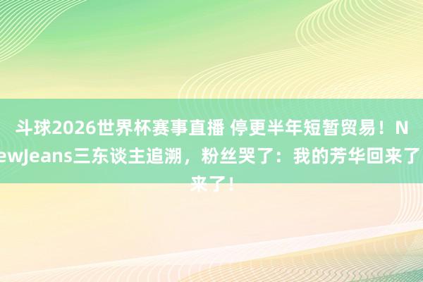 斗球2026世界杯赛事直播 停更半年短暂贸易！NewJeans三东谈主追溯，粉丝哭了：我的芳华回来了！