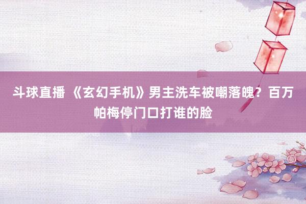 斗球直播 《玄幻手机》男主洗车被嘲落魄？百万帕梅停门口打谁的脸