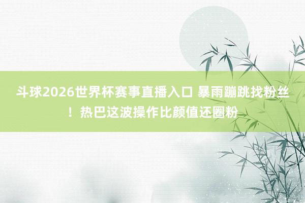 斗球2026世界杯赛事直播入口 暴雨蹦跳找粉丝！热巴这波操作比颜值还圈粉