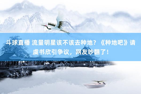 斗球直播 流量明星该不该去种地？《种地吧》请虞书欣引争议，网友吵翻了！