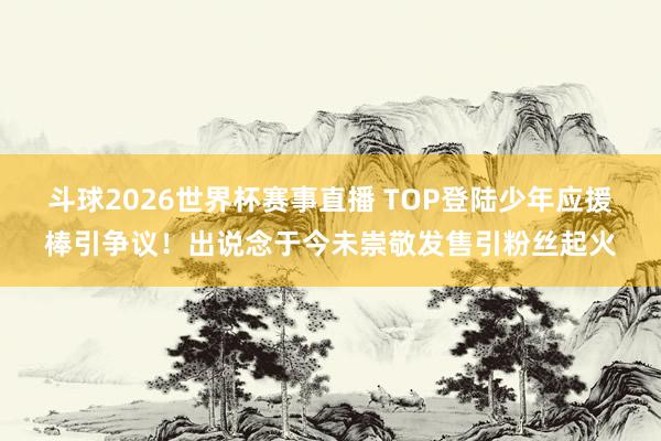 斗球2026世界杯赛事直播 TOP登陆少年应援棒引争议！出说念于今未崇敬发售引粉丝起火