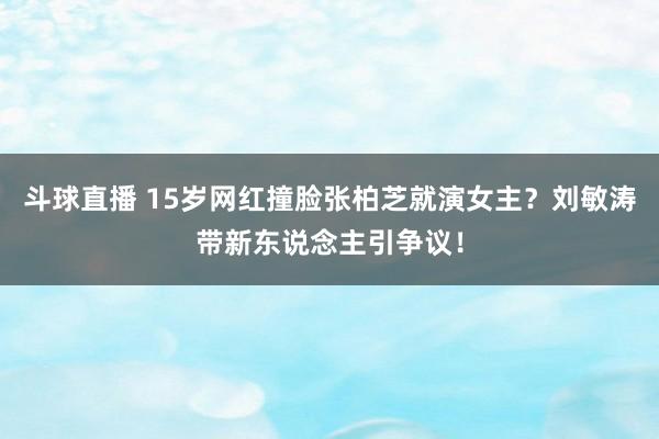 斗球直播 15岁网红撞脸张柏芝就演女主？刘敏涛带新东说念主引争议！