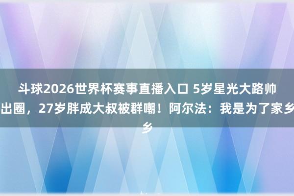 斗球2026世界杯赛事直播入口 5岁星光大路帅出圈，27岁胖成大叔被群嘲！阿尔法：我是为了家乡