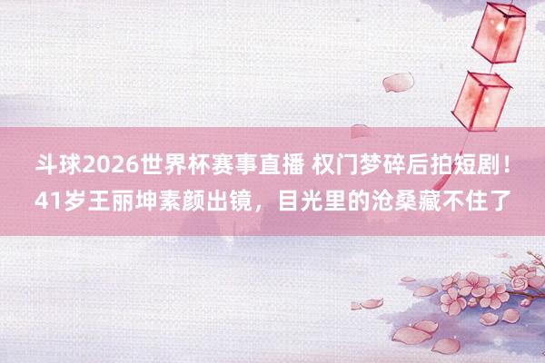 斗球2026世界杯赛事直播 权门梦碎后拍短剧！41岁王丽坤素颜出镜，目光里的沧桑藏不住了