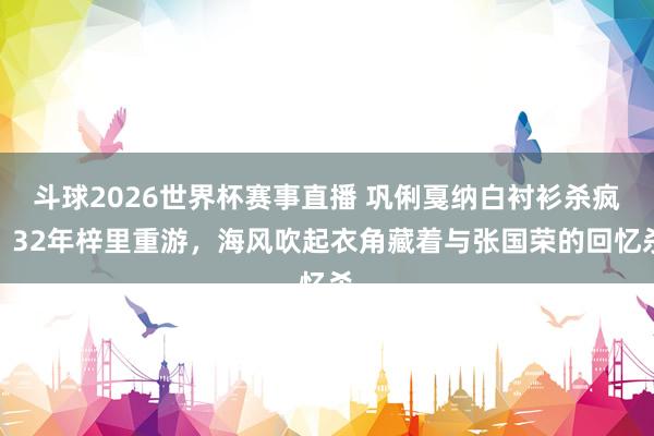 斗球2026世界杯赛事直播 巩俐戛纳白衬衫杀疯！32年梓里重游，海风吹起衣角藏着与张国荣的回忆杀