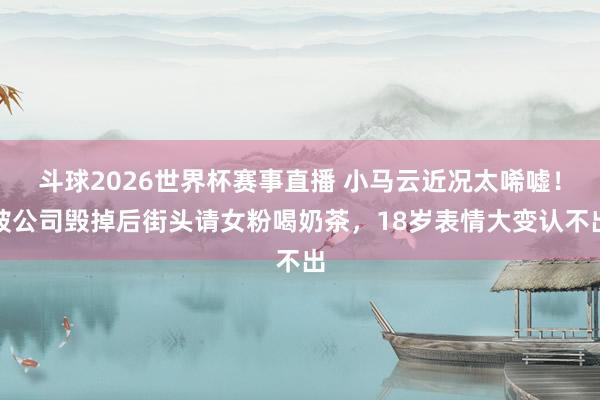 斗球2026世界杯赛事直播 小马云近况太唏嘘！被公司毁掉后街头请女粉喝奶茶，18岁表情大变认不出