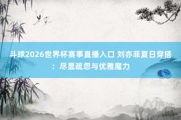 斗球2026世界杯赛事直播入口 刘亦菲夏日穿搭：尽显疏忽与优雅魔力