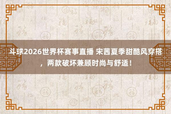 斗球2026世界杯赛事直播 宋茜夏季甜酷风穿搭，两款破坏兼顾时尚与舒适！