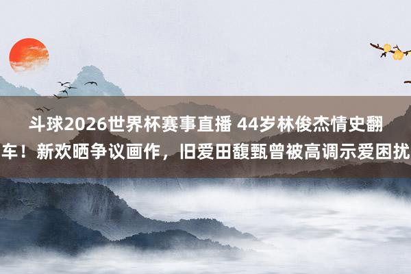 斗球2026世界杯赛事直播 44岁林俊杰情史翻车！新欢晒争议画作，旧爱田馥甄曾被高调示爱困扰