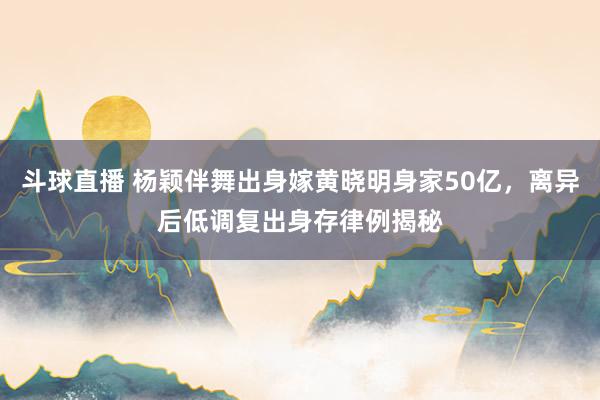 斗球直播 杨颖伴舞出身嫁黄晓明身家50亿，离异后低调复出身存律例揭秘