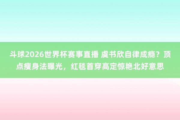 斗球2026世界杯赛事直播 虞书欣自律成瘾？顶点瘦身法曝光，红毯首穿高定惊艳北好意思