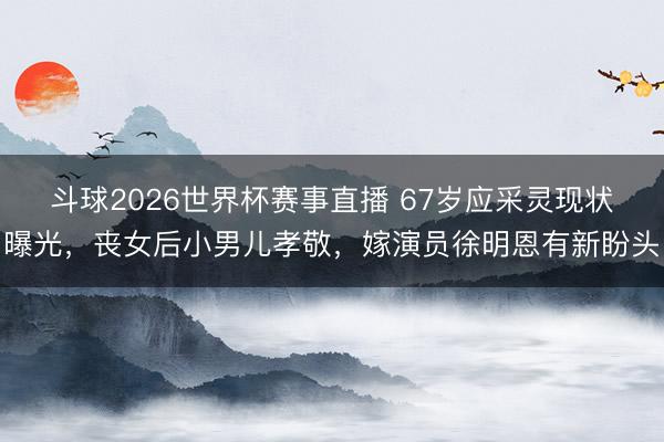 斗球2026世界杯赛事直播 67岁应采灵现状曝光,丧女后小男儿孝敬,嫁演员徐明恩有新盼头