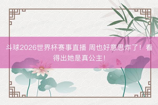 斗球2026世界杯赛事直播 周也好意思炸了！看得出她是真公主！