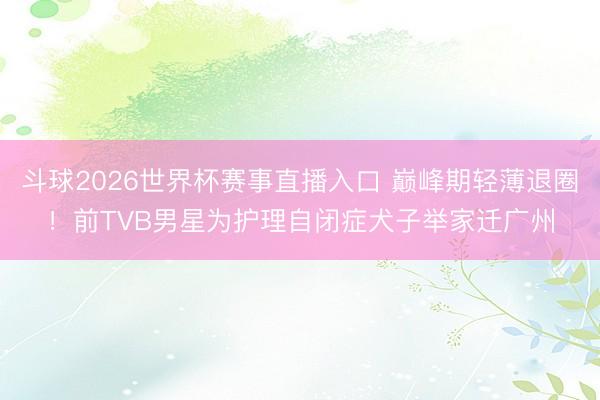 斗球2026世界杯赛事直播入口 巅峰期轻薄退圈！前TVB男星为护理自闭症犬子举家迁广州