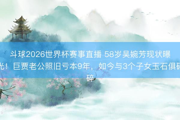 斗球2026世界杯赛事直播 58岁吴婉芳现状曝光！巨贾老公照旧亏本9年，如今与3个子女玉石俱碎
