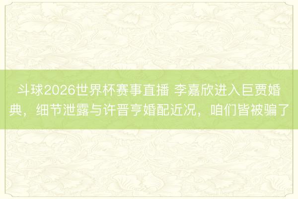 斗球2026世界杯赛事直播 李嘉欣进入巨贾婚典，细节泄露与许晋亨婚配近况，咱们皆被骗了