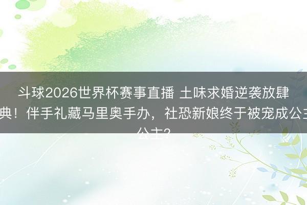 斗球2026世界杯赛事直播 土味求婚逆袭放肆婚典！伴手礼藏马里奥手办，社恐新娘终于被宠成公主？