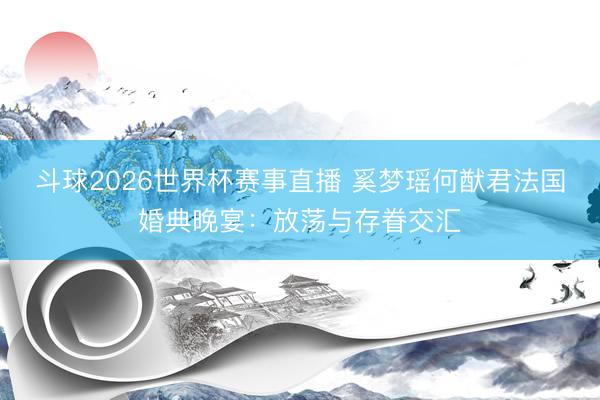 斗球2026世界杯赛事直播 奚梦瑶何猷君法国婚典晚宴：放荡与存眷交汇