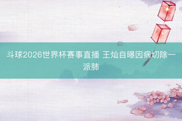 斗球2026世界杯赛事直播 王灿自曝因病切除一派肺