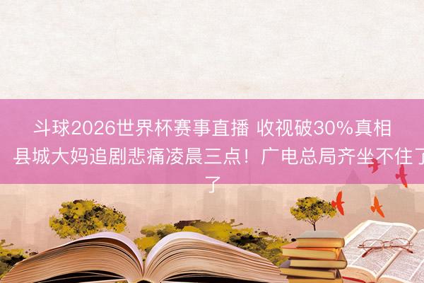 斗球2026世界杯赛事直播 收视破30%真相：县城大妈追剧悲痛凌晨三点！广电总局齐坐不住了