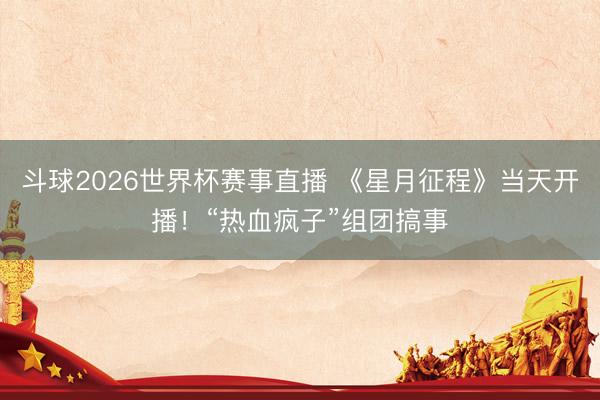 斗球2026世界杯赛事直播 《星月征程》当天开播！“热血疯子”组团搞事