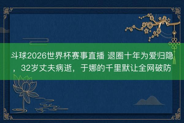 斗球2026世界杯赛事直播 退圈十年为爱归隐，32岁丈夫病逝，于娜的千里默让全网破防